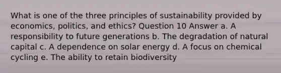 What is one of the three principles of sustainability provided by economics, politics, and ethics? Question 10 Answer a. A responsibility to future generations b. The degradation of natural capital c. A dependence on solar energy d. A focus on chemical cycling e. The ability to retain biodiversity