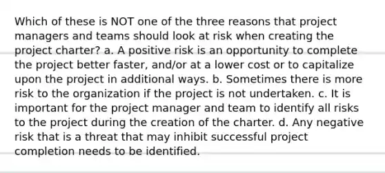 Which of these is NOT one of the three reasons that project managers and teams should look at risk when creating the project charter? a. A positive risk is an opportunity to complete the project better faster, and/or at a lower cost or to capitalize upon the project in additional ways. b. Sometimes there is more risk to the organization if the project is not undertaken. c. It is important for the project manager and team to identify all risks to the project during the creation of the charter. d. Any negative risk that is a threat that may inhibit successful project completion needs to be identified.