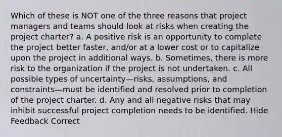 Which of these is NOT one of the three reasons that project managers and teams should look at risks when creating the project charter? a. A positive risk is an opportunity to complete the project better faster, and/or at a lower cost or to capitalize upon the project in additional ways. b. Sometimes, there is more risk to the organization if the project is not undertaken. c. All possible types of uncertainty—risks, assumptions, and constraints—must be identified and resolved prior to completion of the project charter. d. Any and all negative risks that may inhibit successful project completion needs to be identified. Hide Feedback Correct