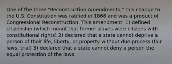 One of the three "Reconstruction Amendments," this change to the U.S. Constitution was ratified in 1868 and was a product of Congressional Reconstruction. This amendment: 1) defined citizenship (which meant that former slaves were citizens with constitutional rights) 2) declared that a state cannot deprive a person of their life, liberty, or property without due process (fair laws, trial) 3) declared that a state cannot deny a person the equal protection of the laws