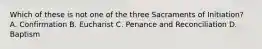 Which of these is not one of the three Sacraments of Initiation? A. Confirmation B. Eucharist C. Penance and Reconciliation D. Baptism