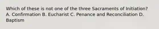 Which of these is not one of the three Sacraments of Initiation? A. Confirmation B. Eucharist C. Penance and Reconciliation D. Baptism