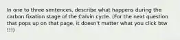 In one to three sentences, describe what happens during the carbon fixation stage of the Calvin cycle. (For the next question that pops up on that page, it doesn't matter what you click btw !!!)