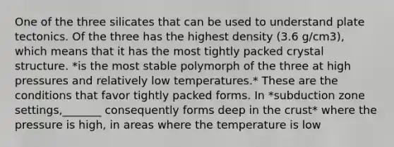 One of the three silicates that can be used to understand plate tectonics. Of the three has the highest density (3.6 g/cm3), which means that it has the most tightly packed crystal structure. *is the most stable polymorph of the three at high pressures and relatively low temperatures.* These are the conditions that favor tightly packed forms. In *subduction zone settings,_______ consequently forms deep in the crust* where the pressure is high, in areas where the temperature is low