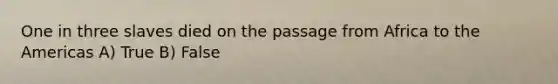One in three slaves died on the passage from Africa to the Americas A) True B) False