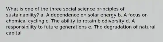 What is one of the three social science principles of sustainability? a. A dependence on solar energy b. A focus on chemical cycling c. The ability to retain biodiversity d. A responsibility to future generations e. The degradation of natural capital