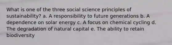 What is one of the three social science principles of sustainability? a. A responsibility to future generations b. A dependence on solar energy c. A focus on chemical cycling d. The degradation of natural capital e. The ability to retain biodiversity