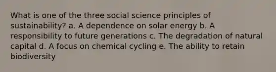 What is one of the three social science principles of sustainability? a. A dependence on solar energy b. A responsibility to future generations c. The degradation of natural capital d. A focus on chemical cycling e. The ability to retain biodiversity