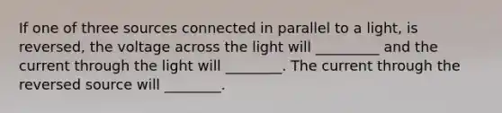 If one of three sources connected in parallel to a light, is reversed, the voltage across the light will _________ and the current through the light will ________. The current through the reversed source will ________.