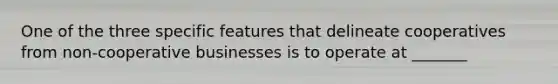 One of the three specific features that delineate cooperatives from non-cooperative businesses is to operate at _______