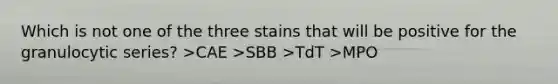 Which is not one of the three stains that will be positive for the granulocytic series? >CAE >SBB >TdT >MPO