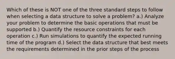 Which of these is NOT one of the three standard steps to follow when selecting a data structure to solve a problem? a.) Analyze your problem to determine the basic operations that must be supported b.) Quantify the resource constraints for each operation c.) Run simulations to quantify the expected running time of the program d.) Select the data structure that best meets the requirements determined in the prior steps of the process