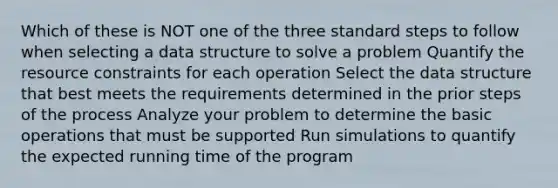 Which of these is NOT one of the three standard steps to follow when selecting a data structure to solve a problem Quantify the resource constraints for each operation Select the data structure that best meets the requirements determined in the prior steps of the process Analyze your problem to determine the basic operations that must be supported Run simulations to quantify the expected running time of the program