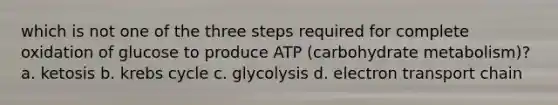 which is not one of the three steps required for complete oxidation of glucose to produce ATP (carbohydrate metabolism)? a. ketosis b. krebs cycle c. glycolysis d. electron transport chain