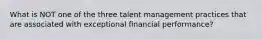 What is NOT one of the three talent management practices that are associated with exceptional financial performance?