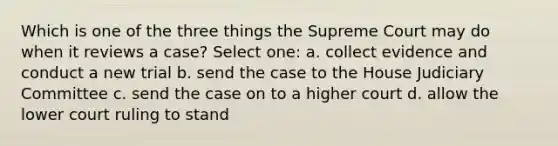 Which is one of the three things the Supreme Court may do when it reviews a case? Select one: a. collect evidence and conduct a new trial b. send the case to the House Judiciary Committee c. send the case on to a higher court d. allow the lower court ruling to stand