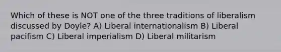 Which of these is NOT one of the three traditions of liberalism discussed by Doyle? A) Liberal internationalism B) Liberal pacifism C) Liberal imperialism D) Liberal militarism