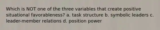 Which is NOT one of the three variables that create positive situational favorableness? a. task structure b. symbolic leaders c. leader-member relations d. position power