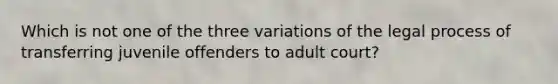 Which is not one of the three variations of the legal process of transferring juvenile offenders to adult court?