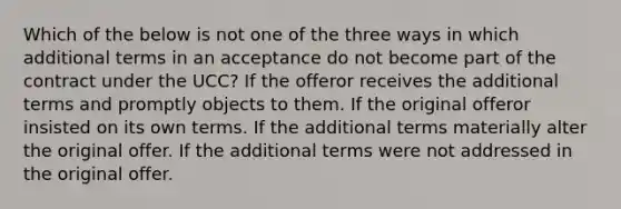 Which of the below is not one of the three ways in which additional terms in an acceptance do not become part of the contract under the UCC? If the offeror receives the additional terms and promptly objects to them. If the original offeror insisted on its own terms. If the additional terms materially alter the original offer. If the additional terms were not addressed in the original offer.