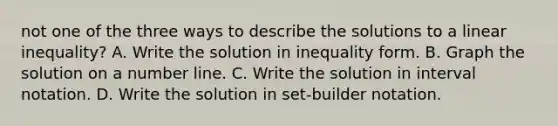 not one of the three ways to describe the solutions to a linear​ inequality? A. Write the solution in inequality form. B. Graph the solution on a <a href='https://www.questionai.com/knowledge/kXggUsi0FB-number-line' class='anchor-knowledge'>number line</a>. C. Write the solution in <a href='https://www.questionai.com/knowledge/kbxhIxTGfU-interval-notation' class='anchor-knowledge'>interval notation</a>. D. Write the solution in​ set-builder notation.