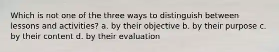 Which is not one of the three ways to distinguish between lessons and activities? a. by their objective b. by their purpose c. by their content d. by their evaluation