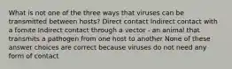 What is not one of the three ways that viruses can be transmitted between hosts? Direct contact Indirect contact with a fomite Indirect contact through a vector - an animal that transmits a pathogen from one host to another None of these answer choices are correct because viruses do not need any form of contact