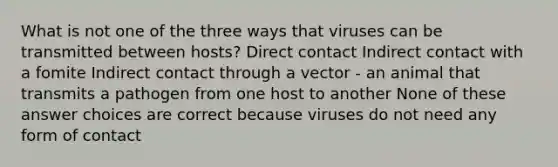 What is not one of the three ways that viruses can be transmitted between hosts? Direct contact Indirect contact with a fomite Indirect contact through a vector - an animal that transmits a pathogen from one host to another None of these answer choices are correct because viruses do not need any form of contact