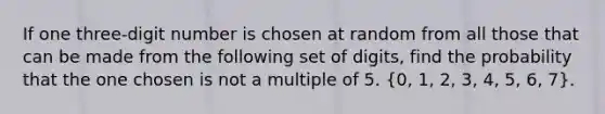 If one three-digit number is chosen at random from all those that can be made from the following set of digits, find the probability that the one chosen is not a multiple of 5. (0, 1, 2, 3, 4, 5, 6, 7).