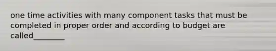 one time activities with many component tasks that must be completed in proper order and according to budget are called________