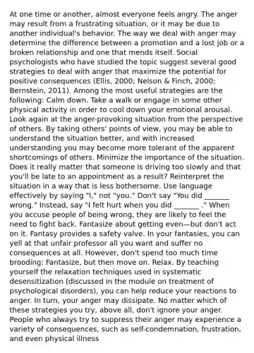 At one time or another, almost everyone feels angry. The anger may result from a frustrating situation, or it may be due to another individual's behavior. The way we deal with anger may determine the difference between a promotion and a lost job or a broken relationship and one that mends itself. Social psychologists who have studied the topic suggest several good strategies to deal with anger that maximize the potential for positive consequences (Ellis, 2000; Nelson & Finch, 2000; Bernstein, 2011). Among the most useful strategies are the following: Calm down. Take a walk or engage in some other physical activity in order to cool down your emotional arousal. Look again at the anger-provoking situation from the perspective of others. By taking others' points of view, you may be able to understand the situation better, and with increased understanding you may become more tolerant of the apparent shortcomings of others. Minimize the importance of the situation. Does it really matter that someone is driving too slowly and that you'll be late to an appointment as a result? Reinterpret the situation in a way that is less bothersome. Use language effectively by saying "I," not "you." Don't say "You did _______ wrong." Instead, say "I felt hurt when you did _______ ." When you accuse people of being wrong, they are likely to feel the need to fight back. Fantasize about getting even—but don't act on it. Fantasy provides a safety valve. In your fantasies, you can yell at that unfair professor all you want and suffer no consequences at all. However, don't spend too much time brooding: Fantasize, but then move on. Relax. By teaching yourself the relaxation techniques used in systematic desensitization (discussed in the module on treatment of psychological disorders), you can help reduce your reactions to anger. In turn, your anger may dissipate. No matter which of these strategies you try, above all, don't ignore your anger. People who always try to suppress their anger may experience a variety of consequences, such as self-condemnation, frustration, and even physical illness