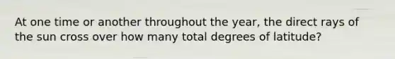 At one time or another throughout the year, the direct rays of the sun cross over how many total degrees of latitude?