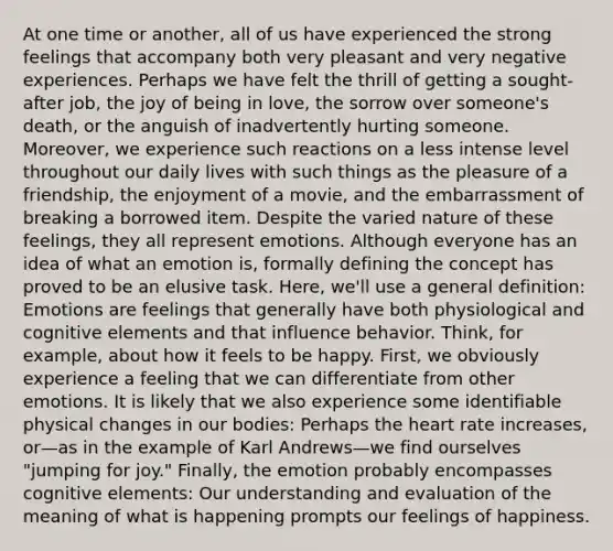 At one time or another, all of us have experienced the strong feelings that accompany both very pleasant and very negative experiences. Perhaps we have felt the thrill of getting a sought-after job, the joy of being in love, the sorrow over someone's death, or the anguish of inadvertently hurting someone. Moreover, we experience such reactions on a less intense level throughout our daily lives with such things as the pleasure of a friendship, the enjoyment of a movie, and the embarrassment of breaking a borrowed item. Despite the varied nature of these feelings, they all represent emotions. Although everyone has an idea of what an emotion is, formally defining the concept has proved to be an elusive task. Here, we'll use a general definition: Emotions are feelings that generally have both physiological and cognitive elements and that influence behavior. Think, for example, about how it feels to be happy. First, we obviously experience a feeling that we can differentiate from other emotions. It is likely that we also experience some identifiable physical changes in our bodies: Perhaps the heart rate increases, or—as in the example of Karl Andrews—we find ourselves "jumping for joy." Finally, the emotion probably encompasses cognitive elements: Our understanding and evaluation of the meaning of what is happening prompts our feelings of happiness.