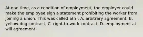 At one time, as a condition of employment, the employer could make the employee sign a statement prohibiting the worker from joining a union. This was called a(n): A. arbitrary agreement. B. yellow-dog contract. C. right-to-work contract. D. employment at will agreement.