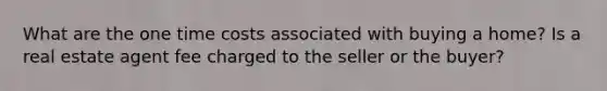 What are the one time costs associated with buying a home? Is a real estate agent fee charged to the seller or the buyer?