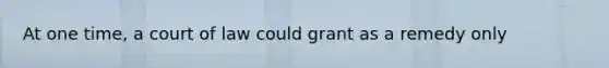 At one time, a court of law could grant as a remedy only