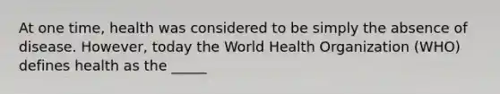 At one time, health was considered to be simply the absence of disease. However, today the World Health Organization (WHO) defines health as the _____