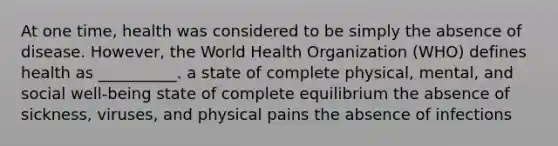 At one time, health was considered to be simply the absence of disease. However, the World Health Organization (WHO) defines health as __________. a state of complete physical, mental, and social well-being state of complete equilibrium the absence of sickness, viruses, and physical pains the absence of infections