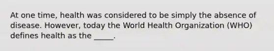 At one time, health was considered to be simply the absence of disease. However, today the World Health Organization (WHO) defines health as the _____.