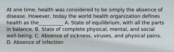 At one time, health was considered to be simply the absence of disease. However, today the world health organization defines health as the__________ A. State of equilibrium, with all the parts in balance. B. State of complete physical, mental, and social well-being. C. Absence of sickness, viruses, and physical pains. D. Absence of infection