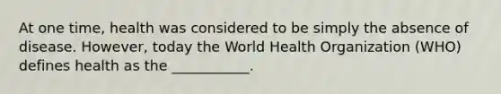 At one time, health was considered to be simply the absence of disease. However, today the World Health Organization (WHO) defines health as the ___________.