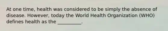 At one time, health was considered to be simply the absence of disease. However, today the World Health Organization (WHO) defines health as the __________.