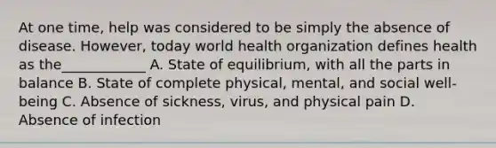 At one time, help was considered to be simply the absence of disease. However, today world health organization defines health as the____________ A. State of equilibrium, with all the parts in balance B. State of complete physical, mental, and social well-being C. Absence of sickness, virus, and physical pain D. Absence of infection