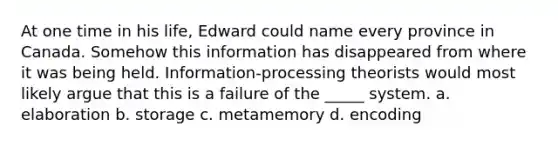 At one time in his life, Edward could name every province in Canada. Somehow this information has disappeared from where it was being held. Information-processing theorists would most likely argue that this is a failure of the _____ system. a. elaboration b. storage c. metamemory d. encoding