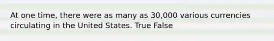 At one time, there were as many as 30,000 various currencies circulating in the United States. True False