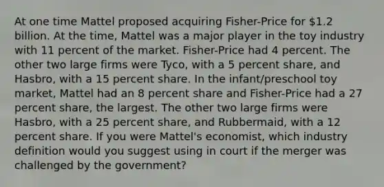 At one time Mattel proposed acquiring Fisher-Price for 1.2 billion. At the time, Mattel was a major player in the toy industry with 11 percent of the market. Fisher-Price had 4 percent. The other two large firms were Tyco, with a 5 percent share, and Hasbro, with a 15 percent share. In the infant/preschool toy market, Mattel had an 8 percent share and Fisher-Price had a 27 percent share, the largest. The other two large firms were Hasbro, with a 25 percent share, and Rubbermaid, with a 12 percent share. If you were Mattel's economist, which industry definition would you suggest using in court if the merger was challenged by the government?