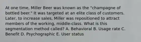 At one​ time, Miller Beer was known as the​ "champagne of bottled​ beer." It was targeted at an elite class of customers.​ Later, to increase​ sales, Miller was repositioned to attract members of the​ working, middle-class. What is this segmentation method​ called? A. Behavioral B. Usage rate C. Benefit D. Psychographic E. User status