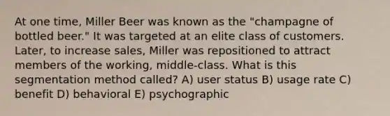 At one time, Miller Beer was known as the "champagne of bottled beer." It was targeted at an elite class of customers. Later, to increase sales, Miller was repositioned to attract members of the working, middle-class. What is this segmentation method called? A) user status B) usage rate C) benefit D) behavioral E) psychographic