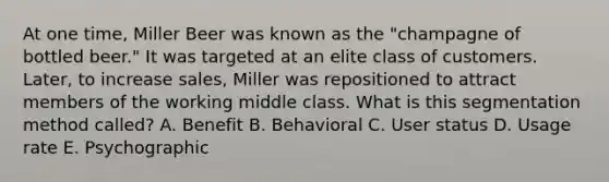 At one​ time, Miller Beer was known as the​ "champagne of bottled​ beer." It was targeted at an elite class of customers.​ Later, to increase​ sales, Miller was repositioned to attract members of the working middle class. What is this segmentation method​ called? A. Benefit B. Behavioral C. User status D. Usage rate E. Psychographic