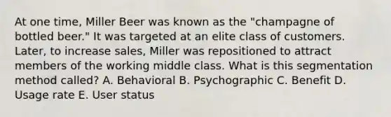 At one​ time, Miller Beer was known as the​ "champagne of bottled​ beer." It was targeted at an elite class of customers.​ Later, to increase​ sales, Miller was repositioned to attract members of the working middle class. What is this segmentation method​ called? A. Behavioral B. Psychographic C. Benefit D. Usage rate E. User status